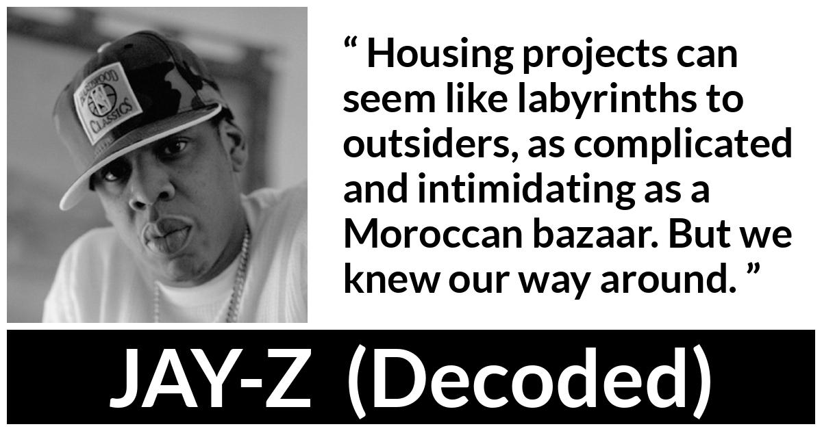 Jay-Z quote about housing from Decoded (2010) - Housing projects can seem like labyrinths to outsiders, as complicated and intimidating as a Moroccan bazaar. But we knew our way around.