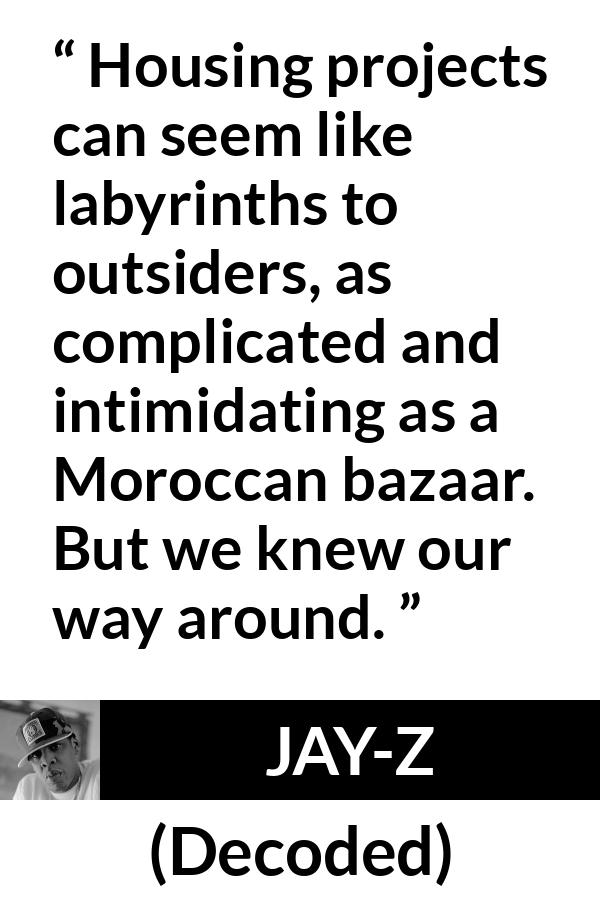 Jay-Z quote about housing from Decoded (2010) - Housing projects can seem like labyrinths to outsiders, as complicated and intimidating as a Moroccan bazaar. But we knew our way around.