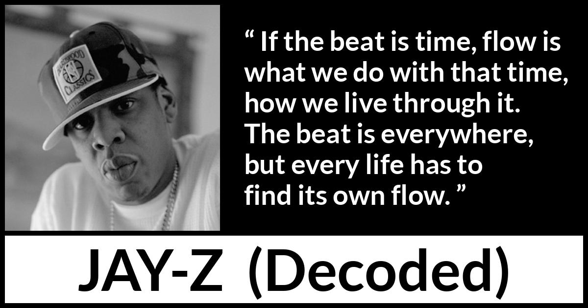 Jay-Z quote about time from Decoded (2010) Jay-Z quote about time from Decoded (2010) - If the beat is time, flow is what we do with that time, how we live through it. The beat is everywhere, but every life has to find its own flow.