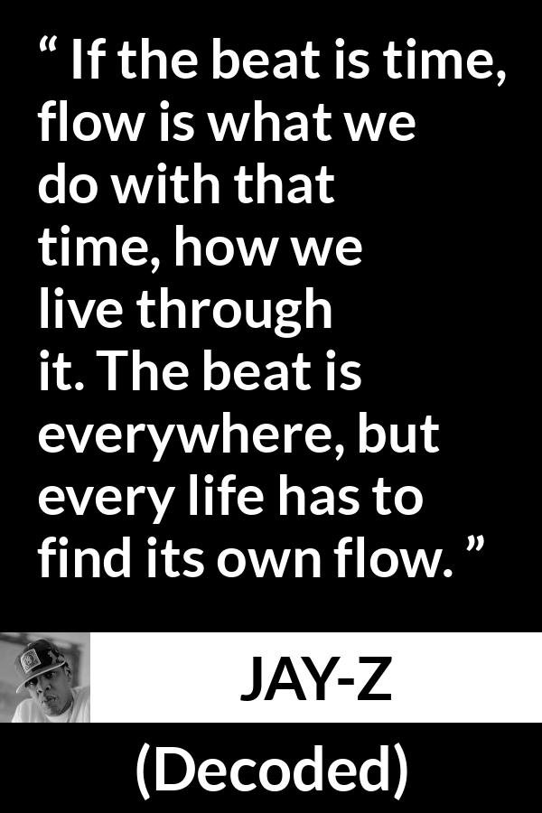 Jay-Z quote about time from Decoded (2010) - If the beat is time, flow is what we do with that time, how we live through it. The beat is everywhere, but every life has to find its own flow.