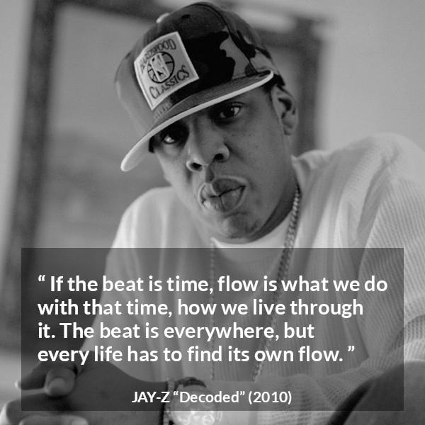 Jay-Z quote about time from Decoded (2010) - If the beat is time, flow is what we do with that time, how we live through it. The beat is everywhere, but every life has to find its own flow.