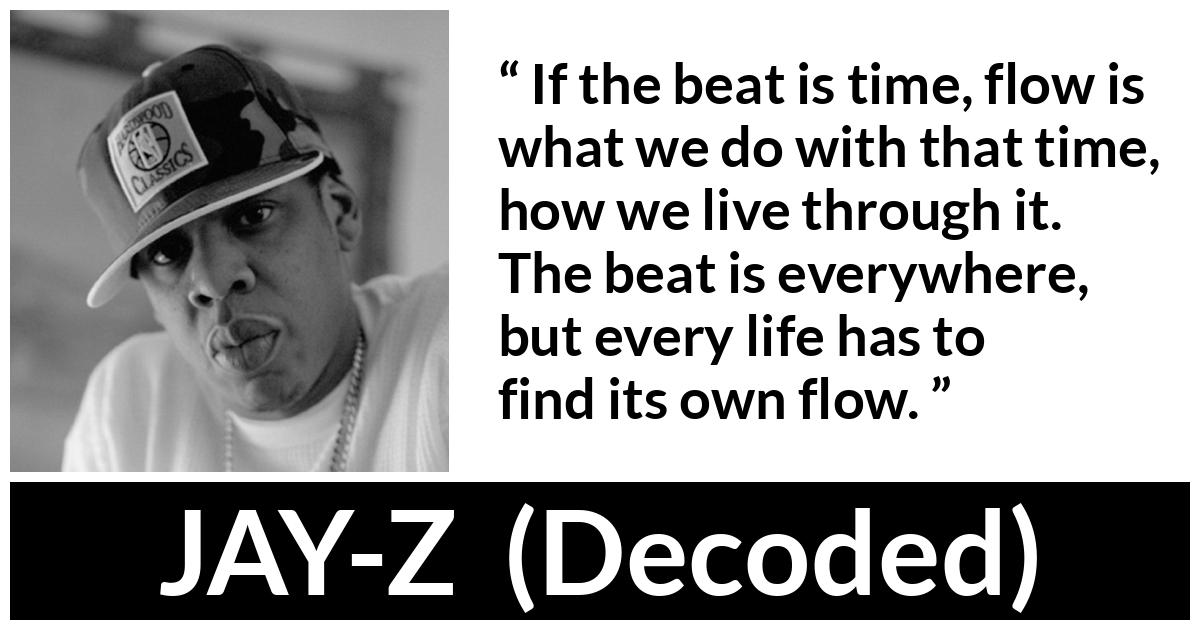 Jay-Z quote about time from Decoded (2010) - If the beat is time, flow is what we do with that time, how we live through it. The beat is everywhere, but every life has to find its own flow.