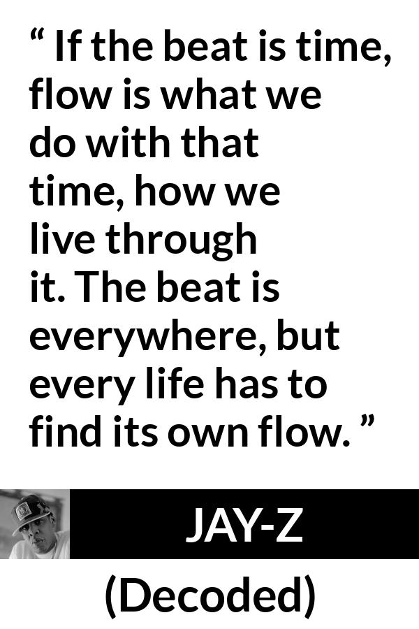 Jay-Z quote about time from Decoded (2010) - If the beat is time, flow is what we do with that time, how we live through it. The beat is everywhere, but every life has to find its own flow.