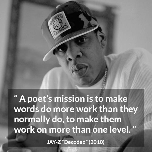 Jay-Z quote about words from Decoded (2010) - A poet’s mission is to make words do more work than they normally do, to make them work on more than one level.