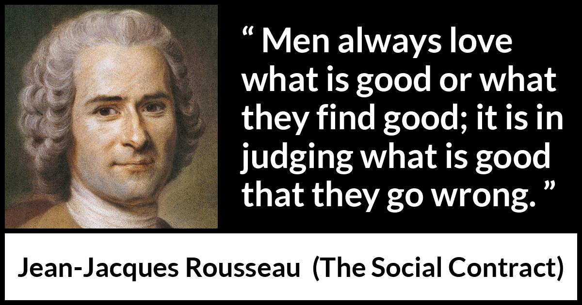 Jean-Jacques Rousseau quote about good from The Social Contract (1762) Jean-Jacques Rousseau quote about good from The Social Contract (1762) - Men always love what is good or what they find good; it is in judging what is good that they go wrong.
