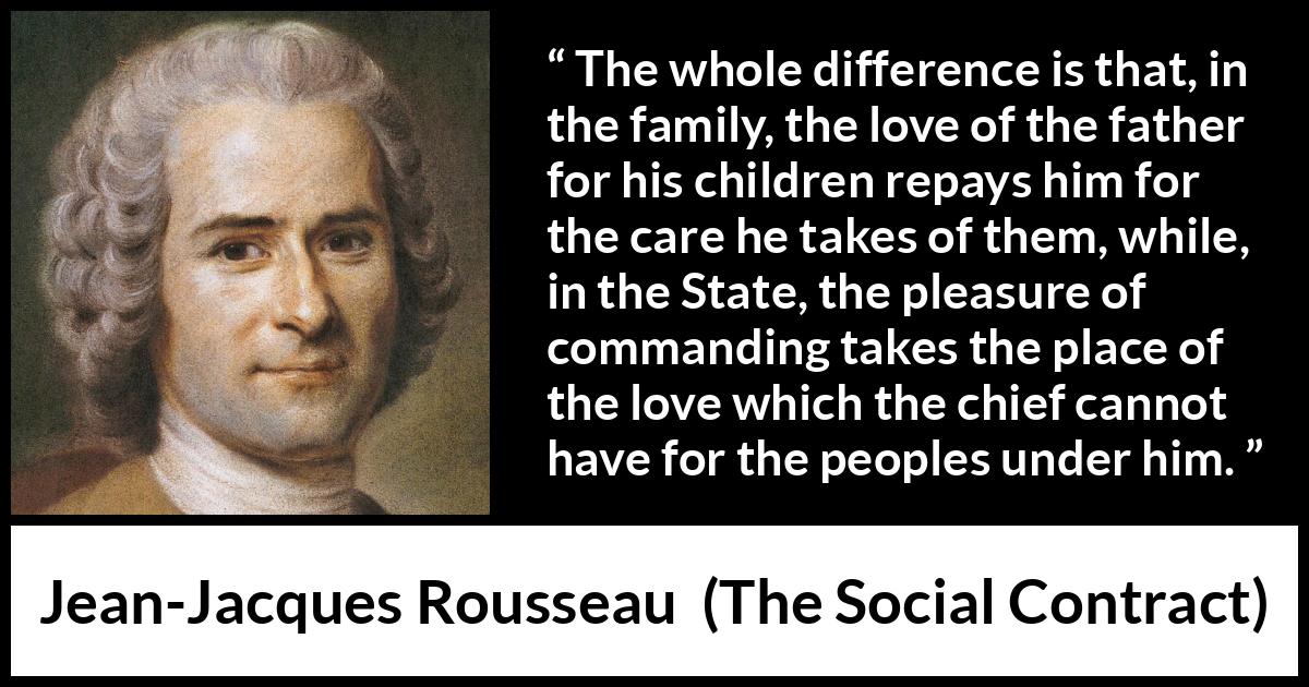 Jean-Jacques Rousseau quote about love from The Social Contract (1762) Jean-Jacques Rousseau quote about love from The Social Contract (1762) - The whole difference is that, in the family, the love of the father for his children repays him for the care he takes of them, while, in the State, the pleasure of commanding takes the place of the love which the chief cannot have for the peoples under him.