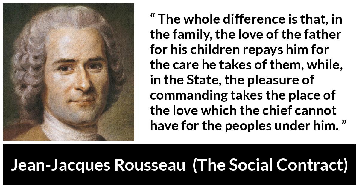 Jean-Jacques Rousseau about love (“The Social Contract”, 1762) Jean-Jacques Rousseau about love (“The Social Contract”, 1762) - The whole difference is that, in the family, the love of the father for his children repays him for the care he takes of them, while, in the State, the pleasure of commanding takes the place of the love which the chief cannot have for the peoples under him.