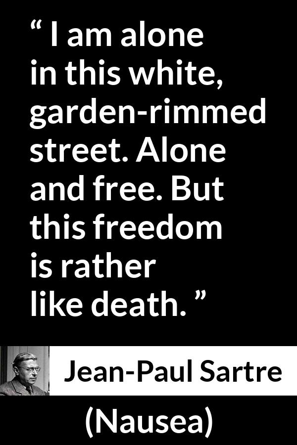 Jean-Paul Sartre quote about death from Nausea (1938) - I am alone in this white, garden-rimmed street. Alone and free. But this freedom is rather like death.