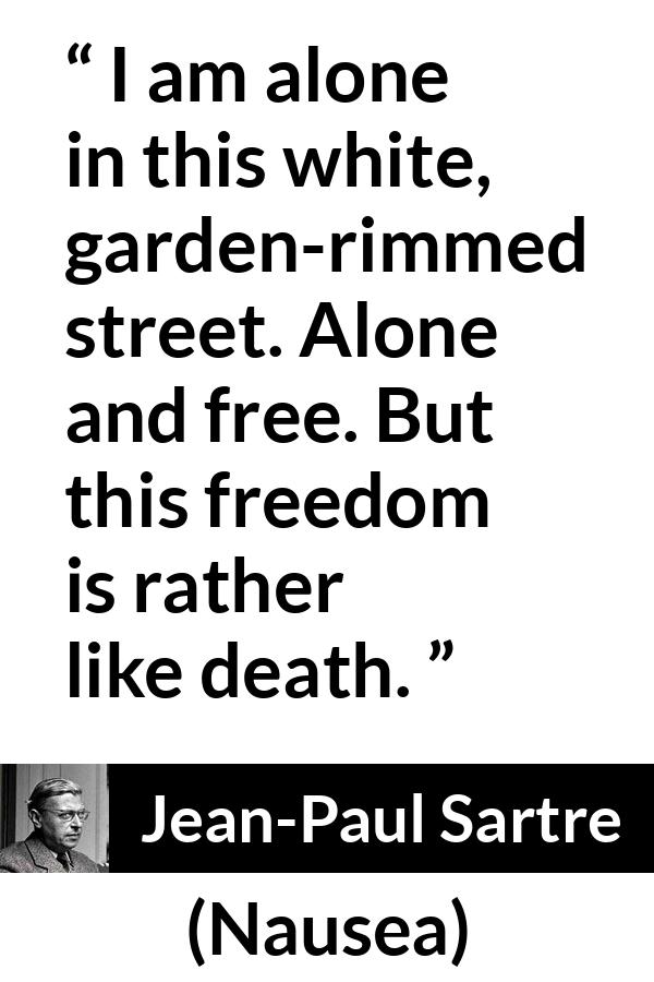 Jean-Paul Sartre quote about death from Nausea (1938) - I am alone in this white, garden-rimmed street. Alone and free. But this freedom is rather like death.
