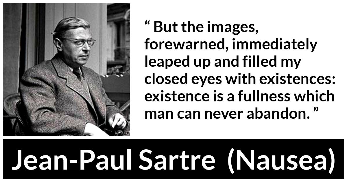 Jean-Paul Sartre about existence (“Nausea”, 1938) Jean-Paul Sartre about existence (“Nausea”, 1938) - But the images, forewarned, immediately leaped up and filled my closed eyes with existences: existence is a fullness which man can never abandon.