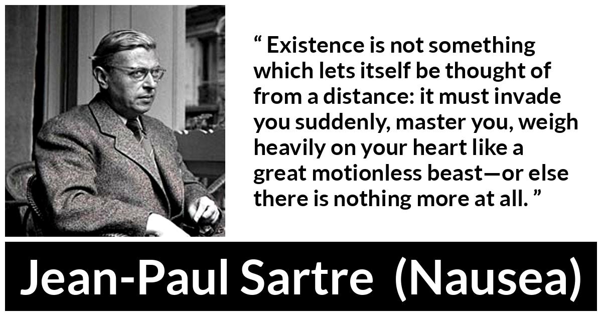 Jean-Paul Sartre about heart (“Nausea”, 1938) Jean-Paul Sartre about heart (“Nausea”, 1938) - Existence is not something which lets itself be thought of from a distance: it must invade you suddenly, master you, weigh heavily on your heart like a great motionless beast—or else there is nothing more at all.