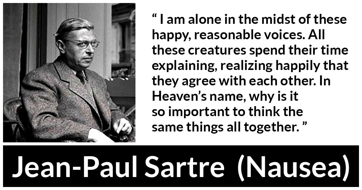 Jean-Paul Sartre about loneliness (“Nausea”, 1938) Jean-Paul Sartre about loneliness (“Nausea”, 1938) - I am alone in the midst of these happy, reasonable voices. All these creatures spend their time explaining, realizing happily that they agree with each other. In Heaven’s name, why is it so important to think the same things all together.