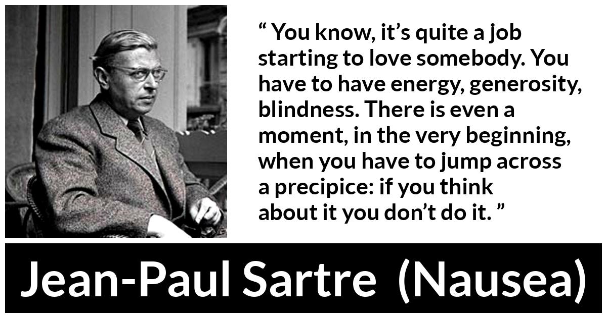 Jean-Paul Sartre about love (“Nausea”, 1938) Jean-Paul Sartre about love (“Nausea”, 1938) - You know, it’s quite a job starting to love somebody. You have to have energy, generosity, blindness. There is even a moment, in the very beginning, when you have to jump across a precipice: if you think about it you don’t do it.