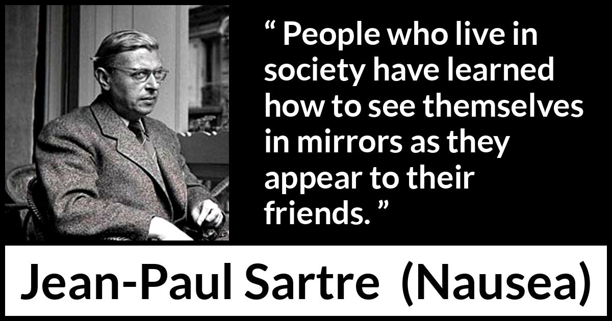 Jean-Paul Sartre quote about society from Nausea (1938) Jean-Paul Sartre quote about society from Nausea (1938) - People who live in society have learned how to see themselves in mirrors as they appear to their friends.