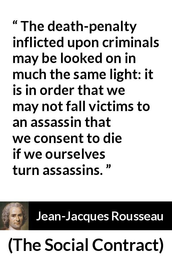 Jean-Jacques Rousseau quote about death from The Social Contract - The death-penalty inflicted upon criminals may be looked on in much the same light: it is in order that we may not fall victims to an assassin that we consent to die if we ourselves turn assassins.