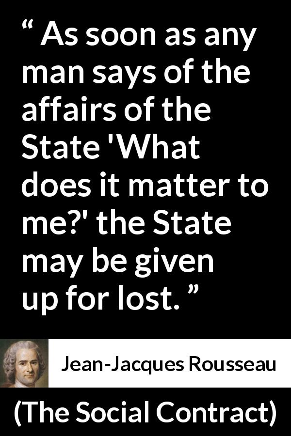 Jean-Jacques Rousseau quote about democracy from The Social Contract - As soon as any man says of the affairs of the State 'What does it matter to me?' the State may be given up for lost.