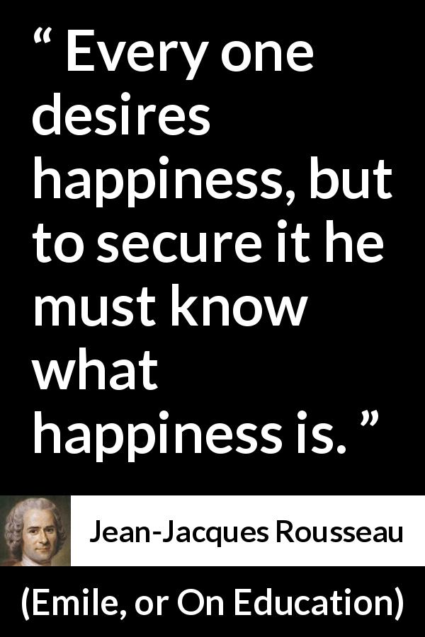 Jean-Jacques Rousseau quote about happiness from Emile, or On Education - Every one desires happiness, but to secure it he must know what happiness is.