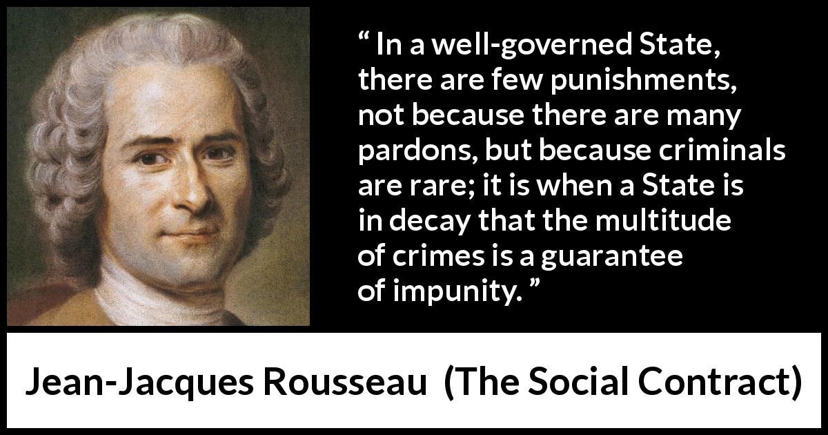 Jean-Jacques Rousseau quote about punishment from The Social Contract - In a well-governed State, there are few punishments, not because there are many pardons, but because criminals are rare; it is when a State is in decay that the multitude of crimes is a guarantee of impunity.