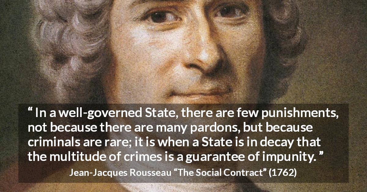 Jean-Jacques Rousseau quote about punishment from The Social Contract - In a well-governed State, there are few punishments, not because there are many pardons, but because criminals are rare; it is when a State is in decay that the multitude of crimes is a guarantee of impunity.