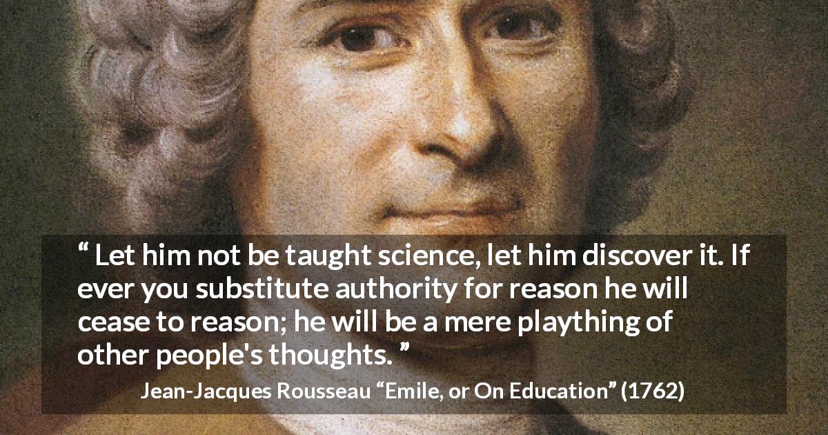 Jean-Jacques Rousseau quote about science from Emile, or On Education - Let him not be taught science, let him discover it. If ever you substitute authority for reason he will cease to reason; he will be a mere plaything of other people's thoughts.