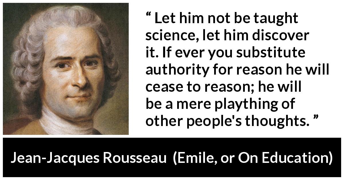 Jean-Jacques Rousseau quote about science from Emile, or On Education - Let him not be taught science, let him discover it. If ever you substitute authority for reason he will cease to reason; he will be a mere plaything of other people's thoughts.