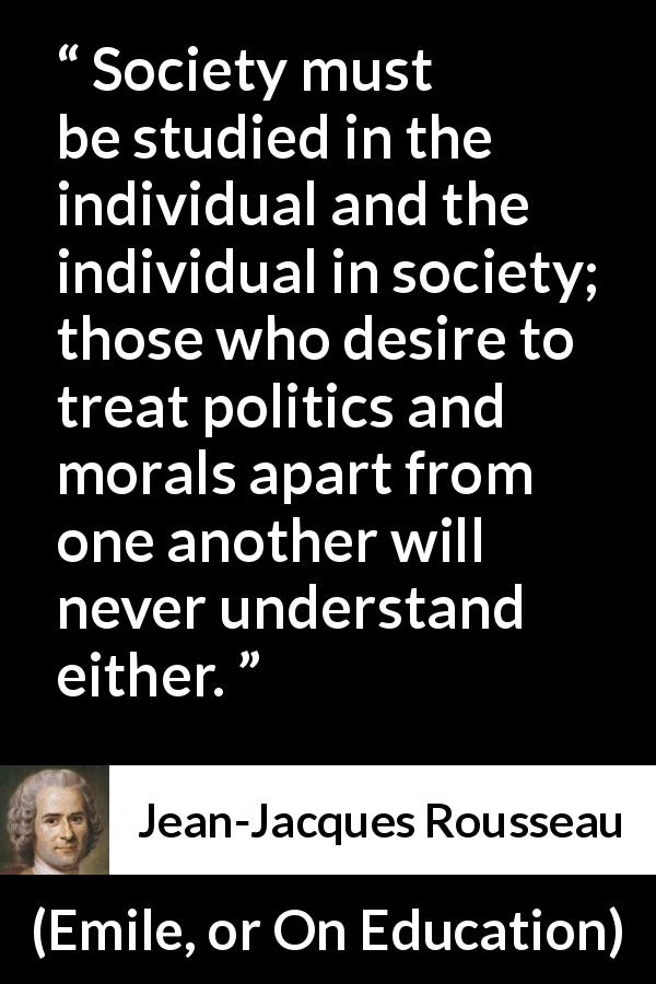 Jean-Jacques Rousseau quote about society from Emile, or On Education - Society must be studied in the individual and the individual in society; those who desire to treat politics and morals apart from one another will never understand either.