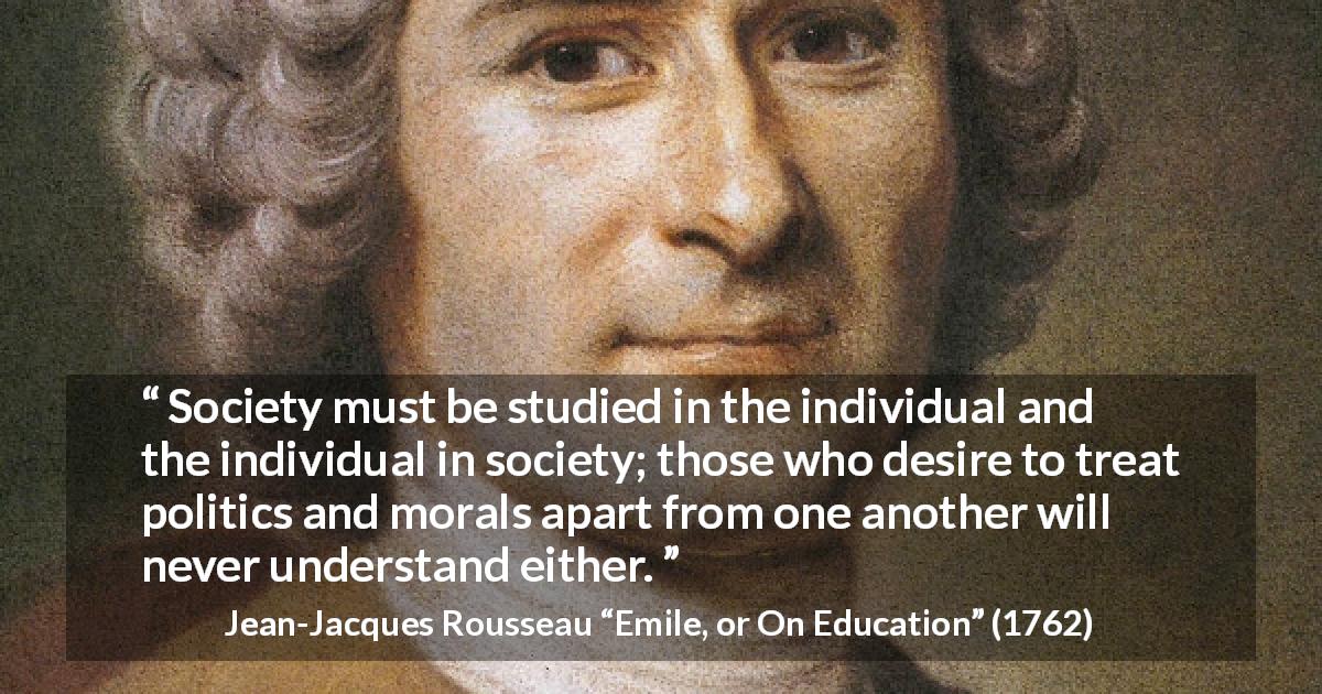 Jean-Jacques Rousseau quote about society from Emile, or On Education - Society must be studied in the individual and the individual in society; those who desire to treat politics and morals apart from one another will never understand either.
