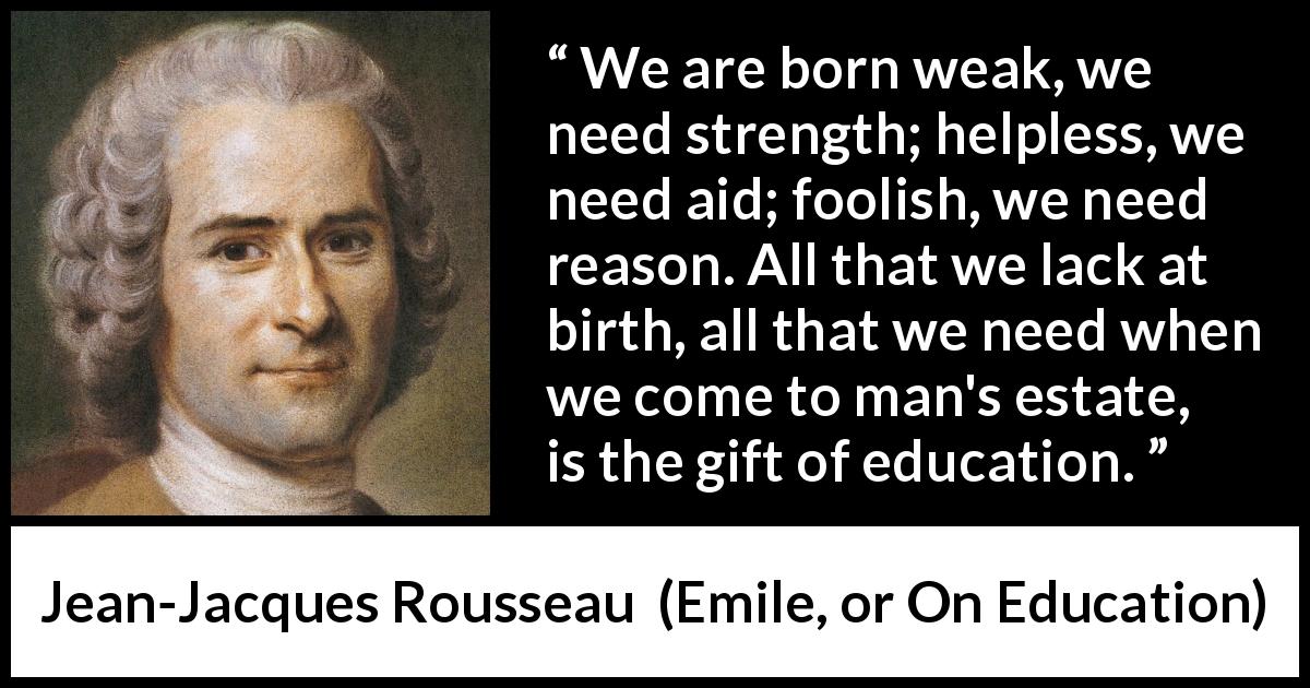 Jean-Jacques Rousseau quote about strength from Emile, or On Education - We are born weak, we need strength; helpless, we need aid; foolish, we need reason. All that we lack at birth, all that we need when we come to man's estate, is the gift of education.