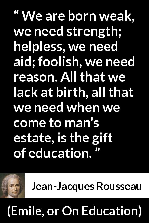 Jean-Jacques Rousseau quote about strength from Emile, or On Education - We are born weak, we need strength; helpless, we need aid; foolish, we need reason. All that we lack at birth, all that we need when we come to man's estate, is the gift of education.