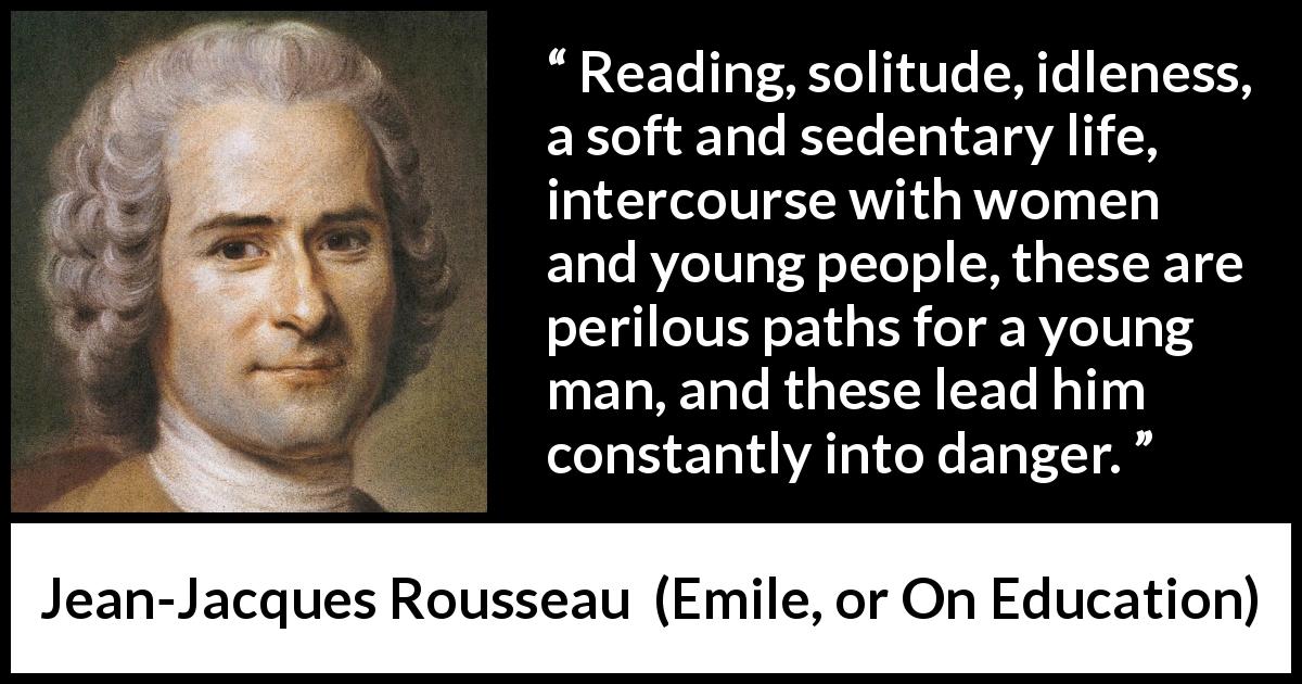 Jean-Jacques Rousseau quote about youth from Emile, or On Education - Reading, solitude, idleness, a soft and sedentary life, intercourse with women and young people, these are perilous paths for a young man, and these lead him constantly into danger.