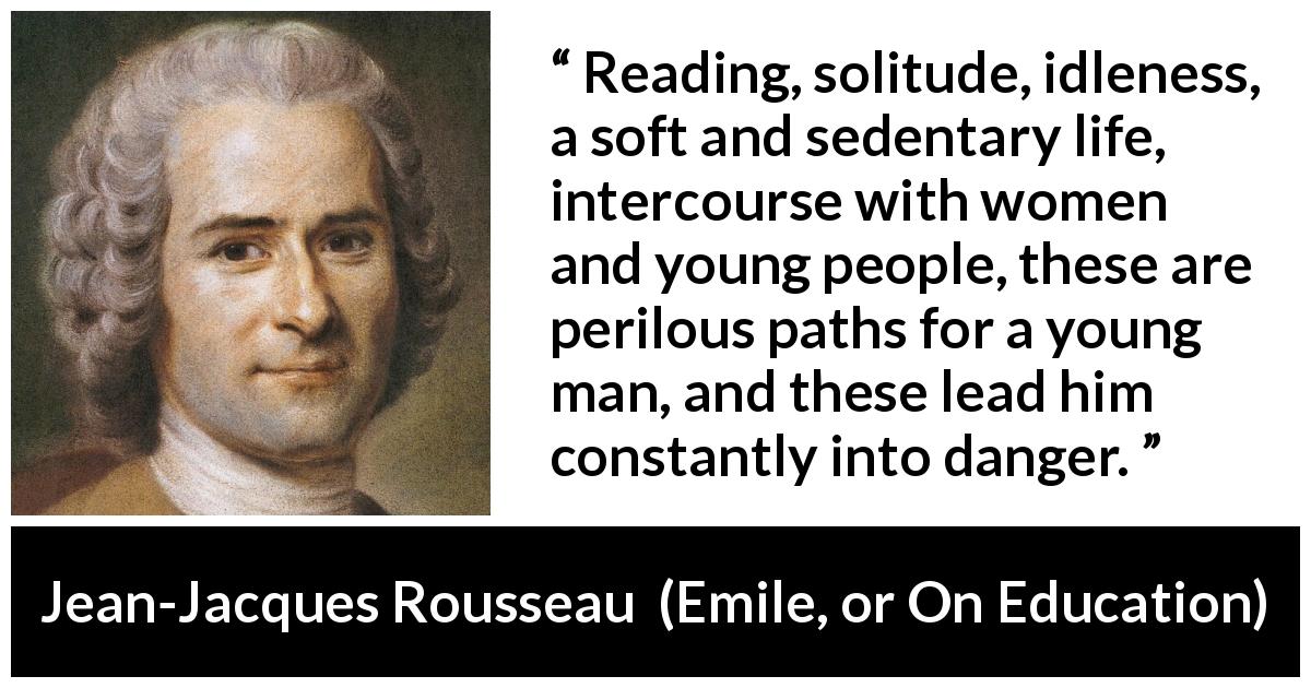Jean-Jacques Rousseau quote about youth from Emile, or On Education - Reading, solitude, idleness, a soft and sedentary life, intercourse with women and young people, these are perilous paths for a young man, and these lead him constantly into danger.