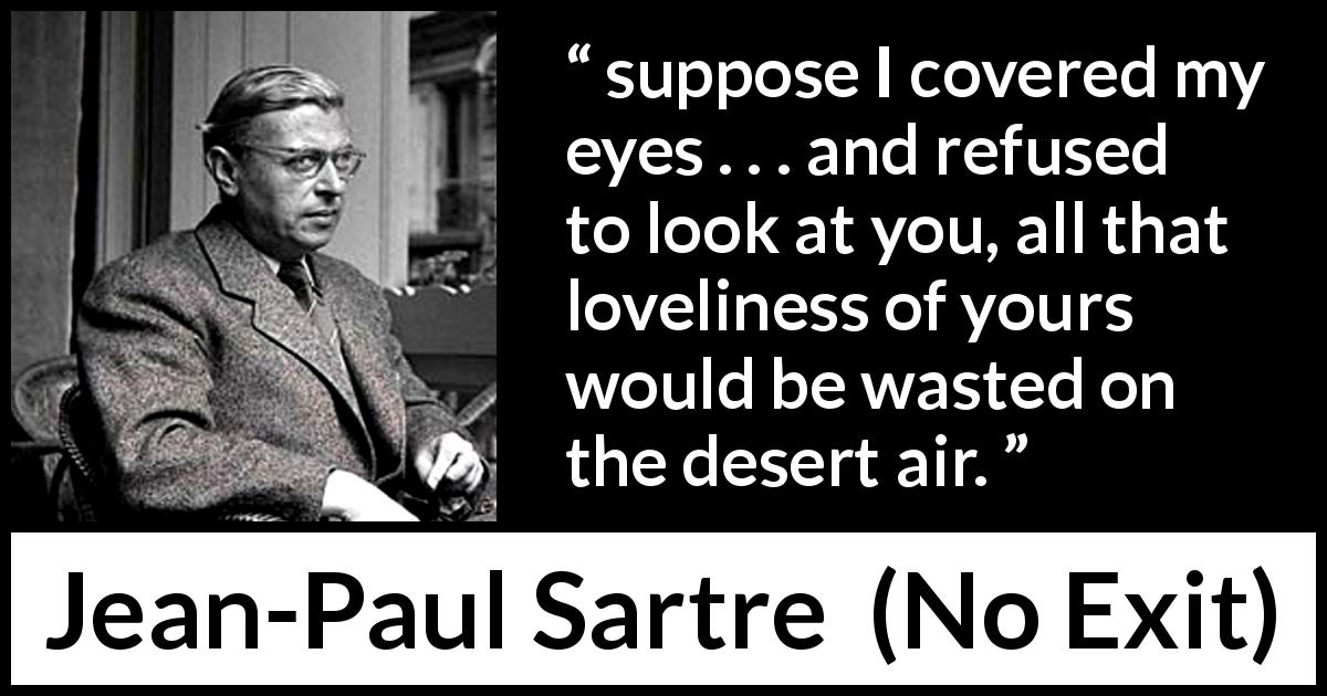 Jean-Paul Sartre quote about beauty from No Exit - suppose I covered my eyes . . . and refused to look at you, all that loveliness of yours would be wasted on the desert air.