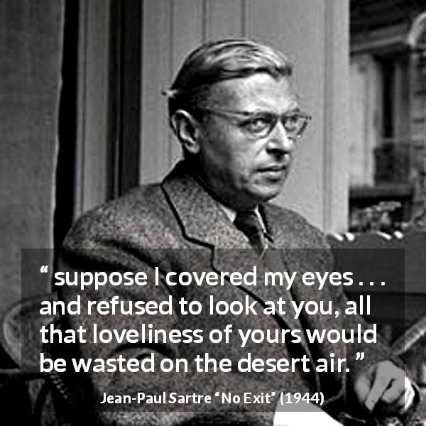 Jean-Paul Sartre quote about beauty from No Exit - suppose I covered my eyes . . . and refused to look at you, all that loveliness of yours would be wasted on the desert air.