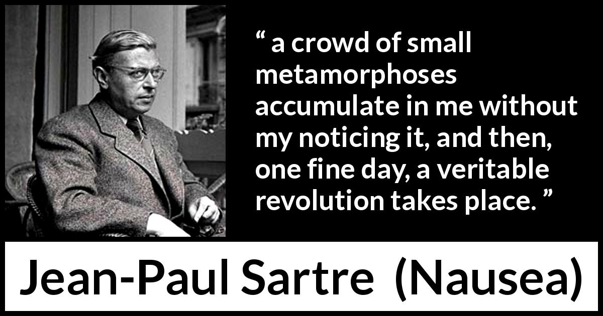 Jean-Paul Sartre quote about change from Nausea - a crowd of small metamorphoses accumulate in me without my noticing it, and then, one fine day, a veritable revolution takes place.