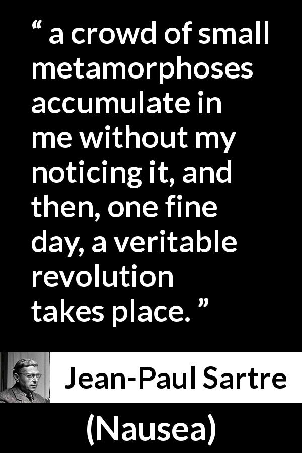 Jean-Paul Sartre quote about change from Nausea - a crowd of small metamorphoses accumulate in me without my noticing it, and then, one fine day, a veritable revolution takes place.