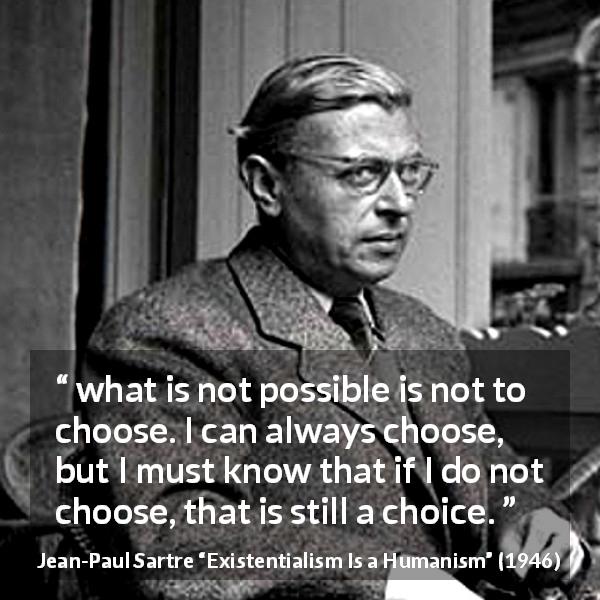Jean-Paul Sartre quote about choices from Existentialism Is a Humanism - what is not possible is not to choose. I can always choose, but I must know that if I do not choose, that is still a choice.
