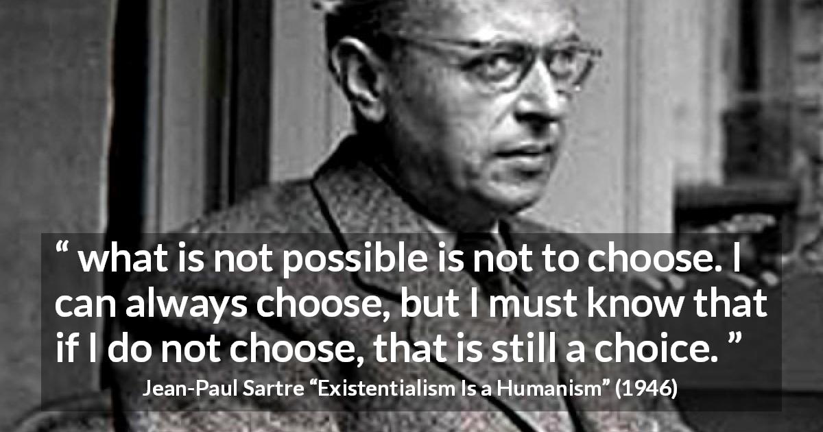 Jean-Paul Sartre quote about choices from Existentialism Is a Humanism - what is not possible is not to choose. I can always choose, but I must know that if I do not choose, that is still a choice.