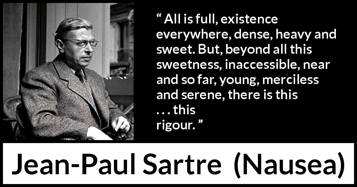 Jean-Paul Sartre quote about existence from Nausea - All is full, existence everywhere, dense, heavy and sweet. But, beyond all this sweetness, inaccessible, near and so far, young, merciless and serene, there is this . . . this rigour.
