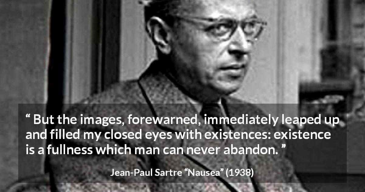 Jean-Paul Sartre quote about existence from Nausea - But the images, forewarned, immediately leaped up and filled my closed eyes with existences: existence is a fullness which man can never abandon.