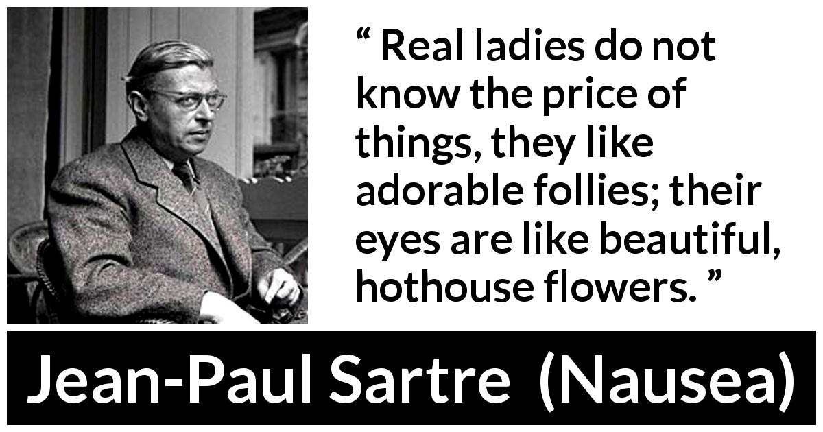 Jean-Paul Sartre quote about eyes from Nausea - Real ladies do not know the price of things, they like adorable follies; their eyes are like beautiful, hothouse flowers.