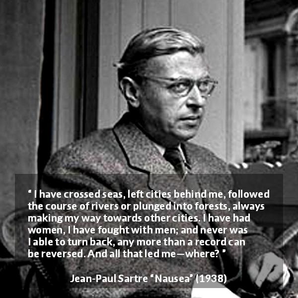 Jean-Paul Sartre quote about goal from Nausea - I have crossed seas, left cities behind me, followed the course of rivers or plunged into forests, always making my way towards other cities. I have had women, I have fought with men; and never was I able to turn back, any more than a record can be reversed. And all that led me—where?