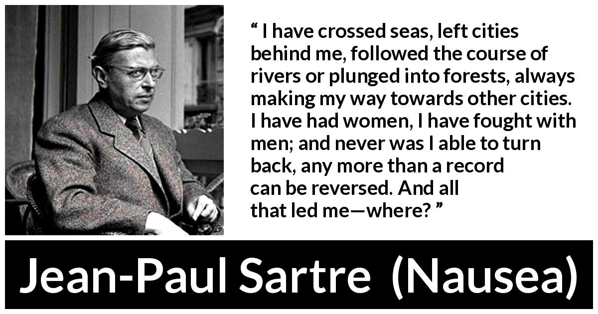 Jean-Paul Sartre quote about goal from Nausea - I have crossed seas, left cities behind me, followed the course of rivers or plunged into forests, always making my way towards other cities. I have had women, I have fought with men; and never was I able to turn back, any more than a record can be reversed. And all that led me—where?