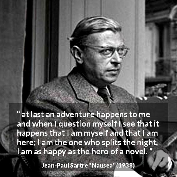 Jean-Paul Sartre quote about happiness from Nausea - at last an adventure happens to me and when I question myself I see that it happens that I am myself and that I am here; I am the one who splits the night, I am as happy as the hero of a novel.