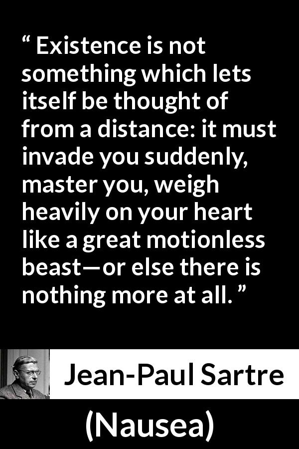 Jean-Paul Sartre quote about heart from Nausea - Existence is not something which lets itself be thought of from a distance: it must invade you suddenly, master you, weigh heavily on your heart like a great motionless beast—or else there is nothing more at all.