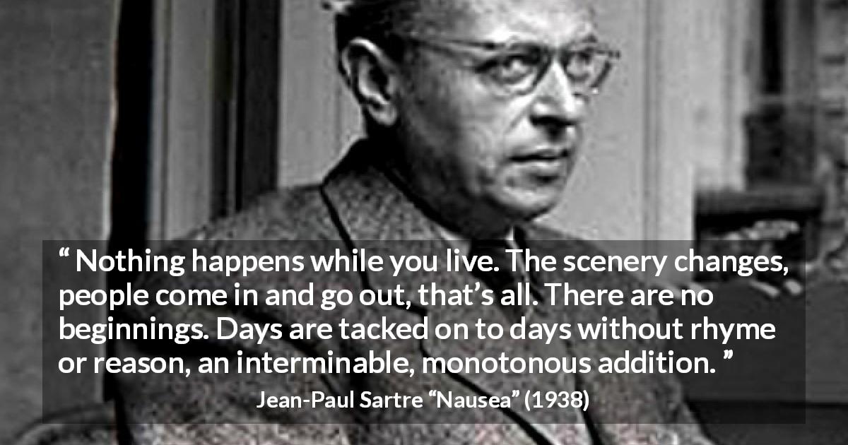Jean-Paul Sartre quote about life from Nausea - Nothing happens while you live. The scenery changes, people come in and go out, that’s all. There are no beginnings. Days are tacked on to days without rhyme or reason, an interminable, monotonous addition.
