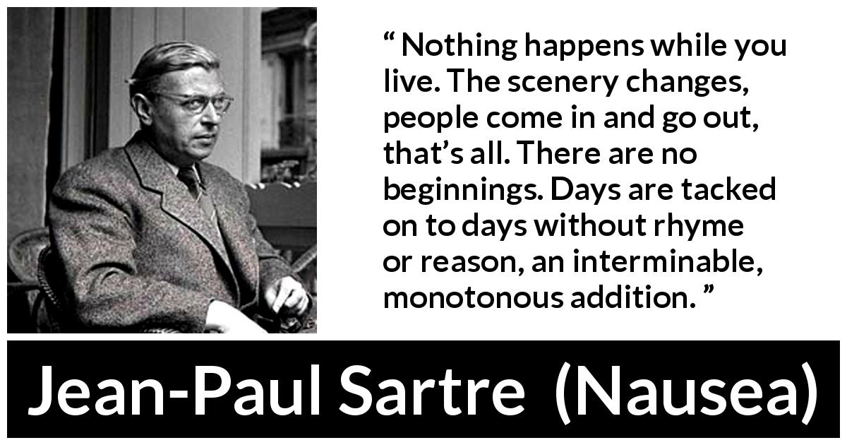 Jean-Paul Sartre quote about life from Nausea - Nothing happens while you live. The scenery changes, people come in and go out, that’s all. There are no beginnings. Days are tacked on to days without rhyme or reason, an interminable, monotonous addition.