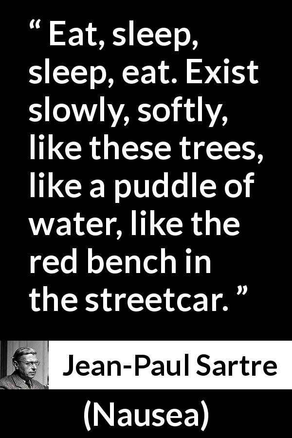 Jean-Paul Sartre quote about living from Nausea - Eat, sleep, sleep, eat. Exist slowly, softly, like these trees, like a puddle of water, like the red bench in the streetcar.