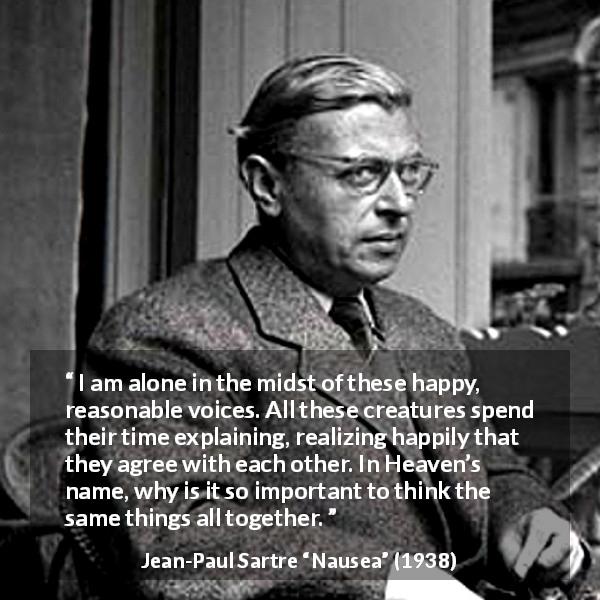 Jean-Paul Sartre quote about loneliness from Nausea - I am alone in the midst of these happy, reasonable voices. All these creatures spend their time explaining, realizing happily that they agree with each other. In Heaven’s name, why is it so important to think the same things all together.