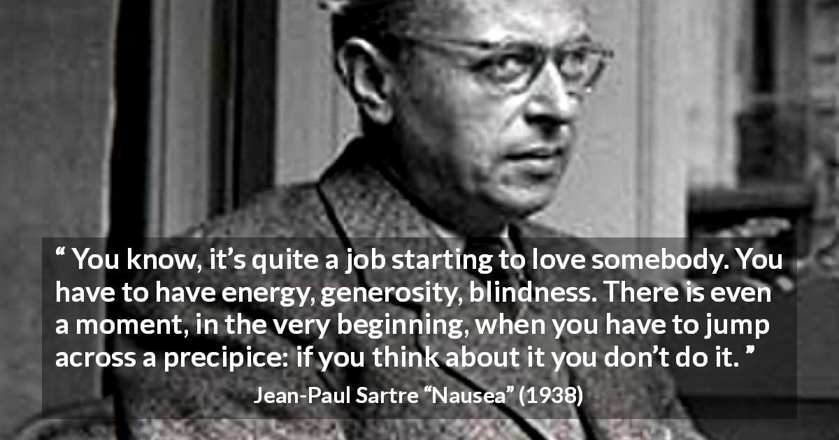 Jean-Paul Sartre quote about love from Nausea - You know, it’s quite a job starting to love somebody. You have to have energy, generosity, blindness. There is even a moment, in the very beginning, when you have to jump across a precipice: if you think about it you don’t do it.