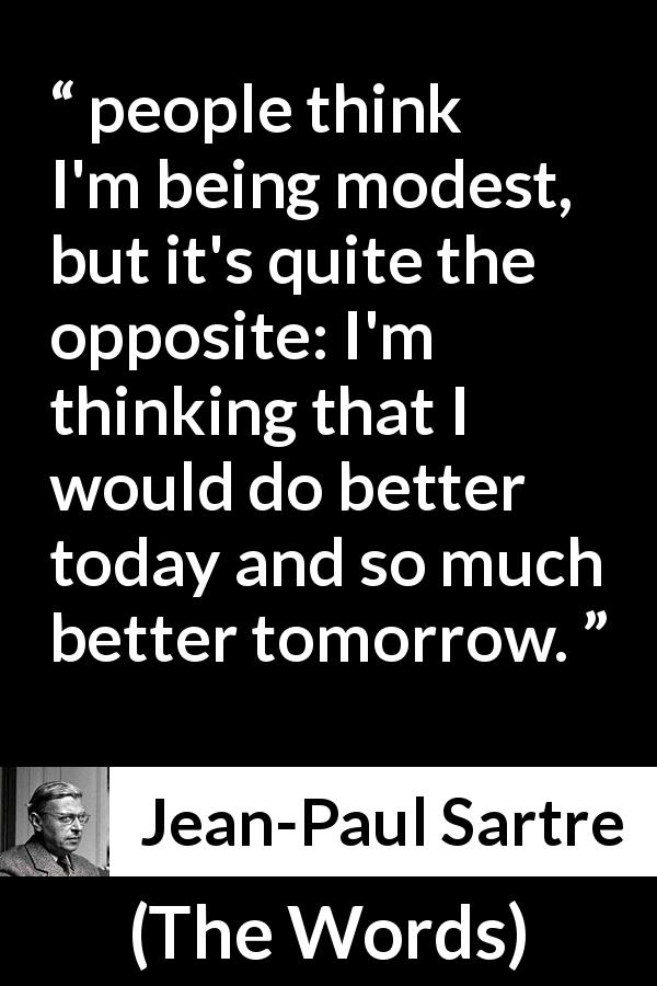 Jean-Paul Sartre quote about modesty from The Words - people think I'm being modest, but it's quite the opposite: I'm thinking that I would do better today and so much better tomorrow.